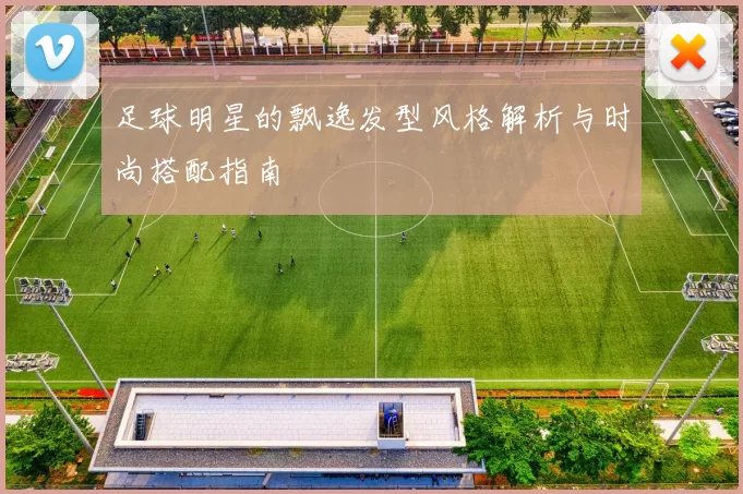 足球明星的飘逸发型风格解析与时尚搭配指南