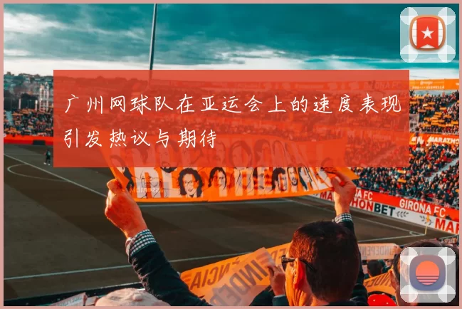 广州网球队在亚运会上的速度表现引发热议与期待