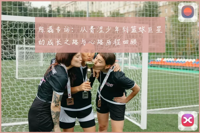 陈磊专访：从青涩少年到篮球巨星的成长之路与心路历程回顾