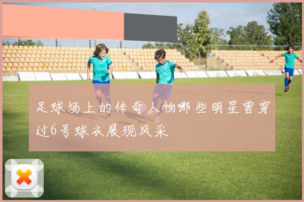 足球场上的传奇人物哪些明星曾穿过6号球衣展现风采