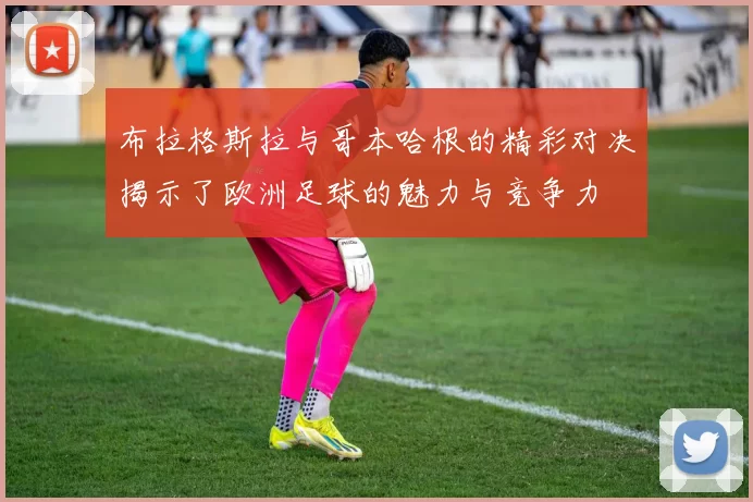 布拉格斯拉与哥本哈根的精彩对决揭示了欧洲足球的魅力与竞争力