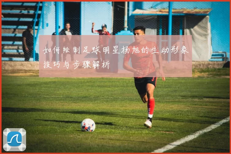 如何绘制足球明星杨旭的生动形象技巧与步骤解析
