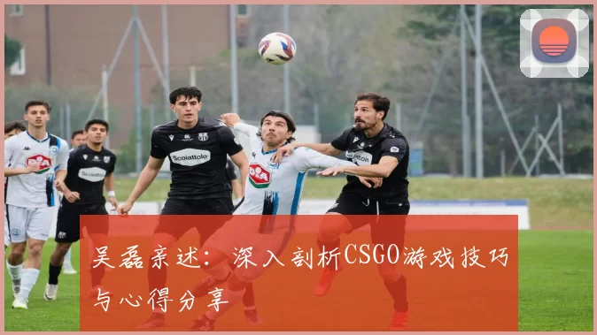 吴磊亲述：深入剖析CSGO游戏技巧与心得分享