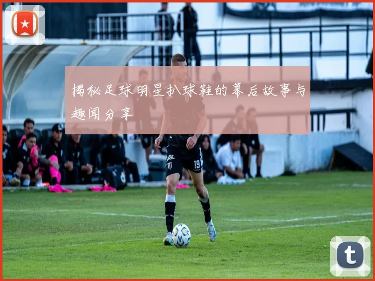 揭秘足球明星扒球鞋的幕后故事与趣闻分享