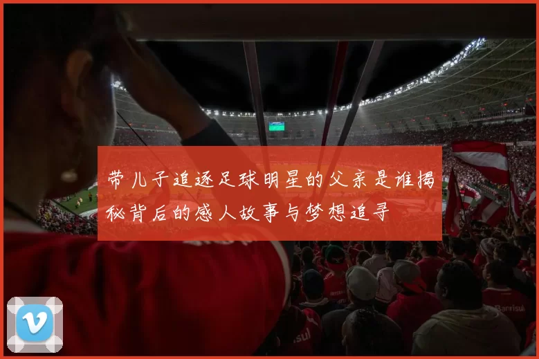带儿子追逐足球明星的父亲是谁揭秘背后的感人故事与梦想追寻