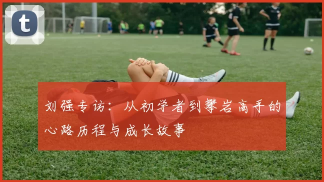 刘强专访：从初学者到攀岩高手的心路历程与成长故事