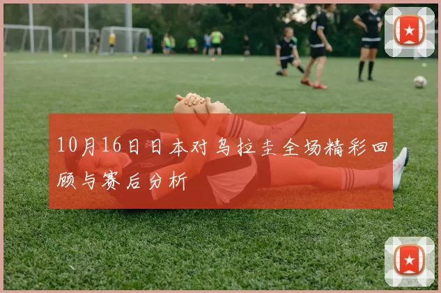 10月16日日本对乌拉圭全场精彩回顾与赛后分析