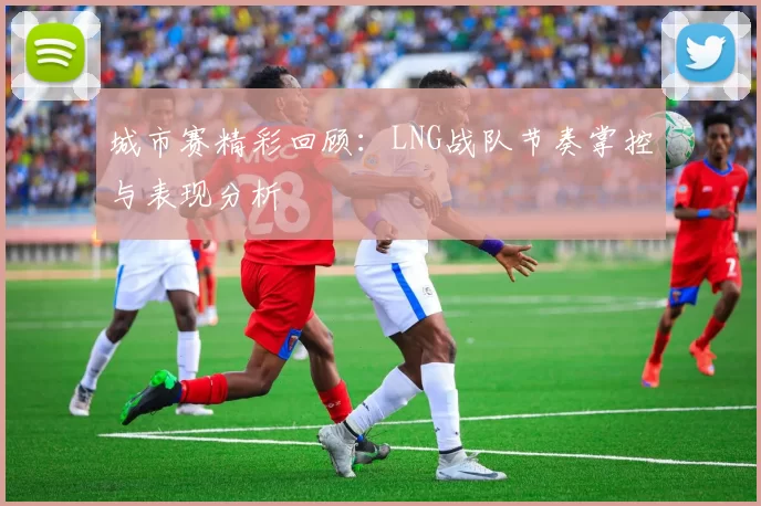 城市赛精彩回顾：LNG战队节奏掌控与表现分析