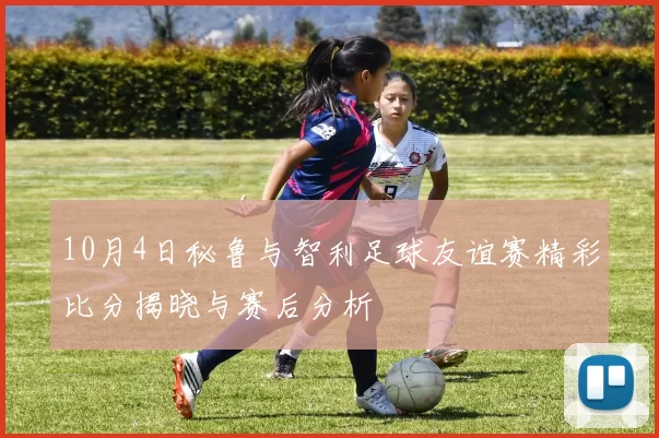 10月4日秘鲁与智利足球友谊赛精彩比分揭晓与赛后分析