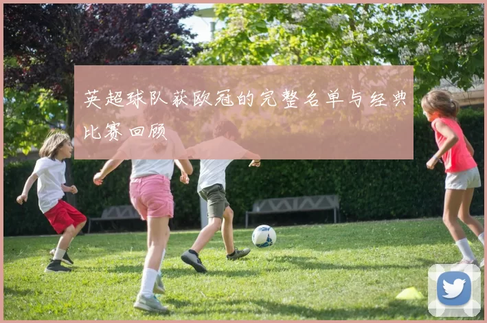 英超球队获欧冠的完整名单与经典比赛回顾