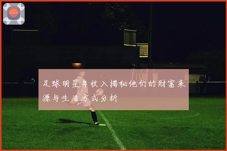 足球明星年收入揭秘他们的财富来源与生活方式分析