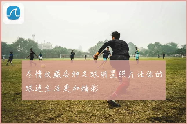 尽情收藏各种足球明星照片让你的球迷生活更加精彩