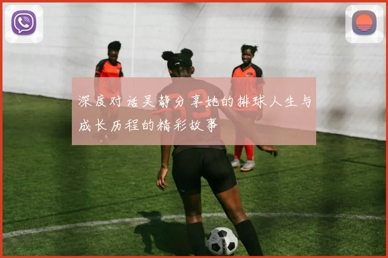 深度对话吴静分享她的排球人生与成长历程的精彩故事