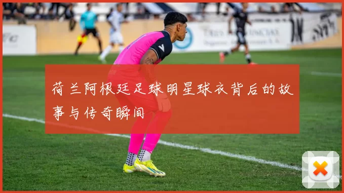 荷兰阿根廷足球明星球衣背后的故事与传奇瞬间