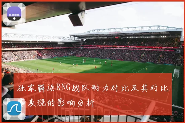 独家解读RNG战队耐力对比及其对比赛表现的影响分析