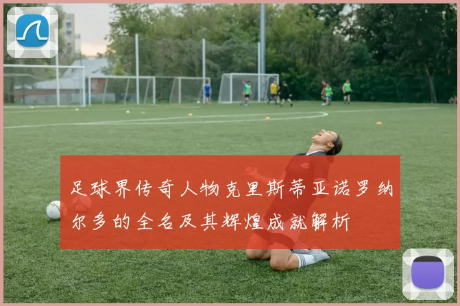 足球界传奇人物克里斯蒂亚诺罗纳尔多的全名及其辉煌成就解析