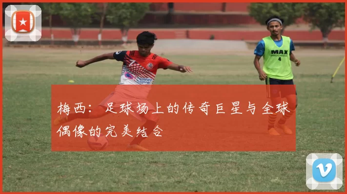 梅西：足球场上的传奇巨星与全球偶像的完美结合