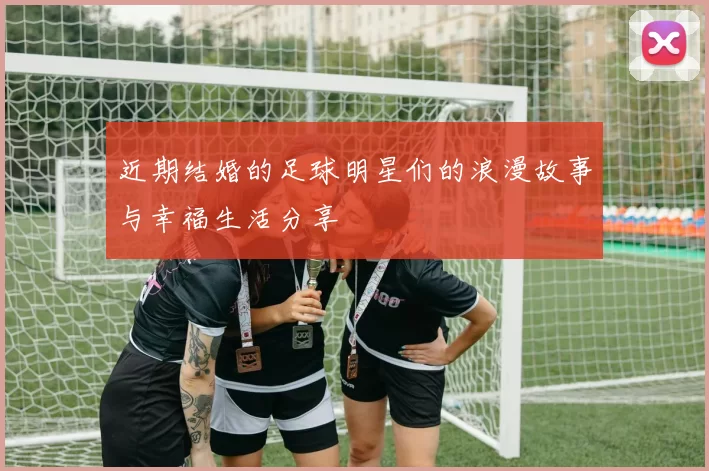 近期结婚的足球明星们的浪漫故事与幸福生活分享