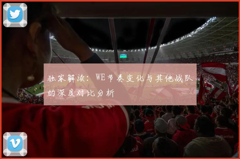 独家解读：WE节奏变化与其他战队的深度对比分析