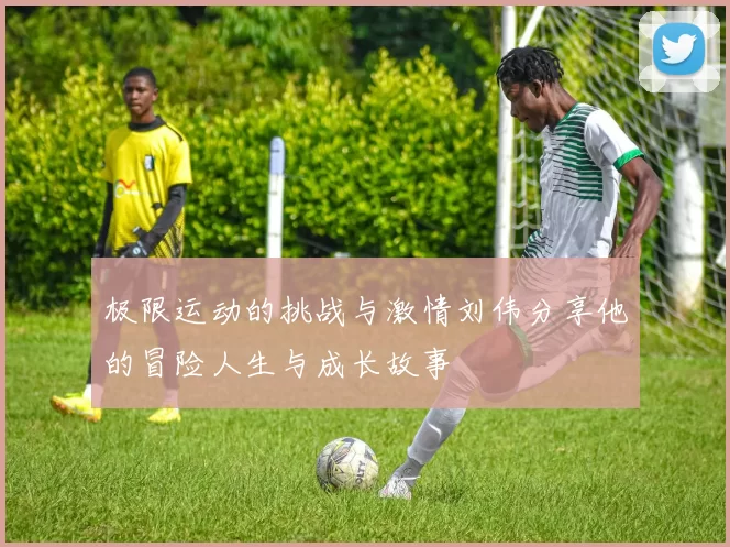 极限运动的挑战与激情刘伟分享他的冒险人生与成长故事