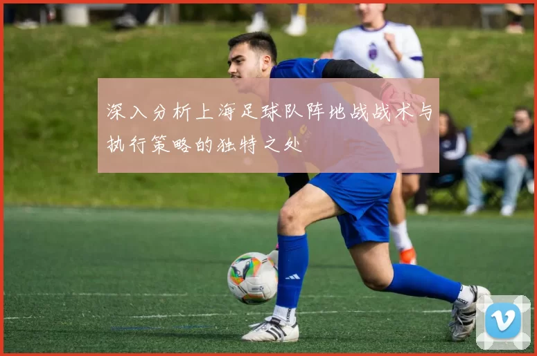 深入分析上海足球队阵地战战术与执行策略的独特之处
