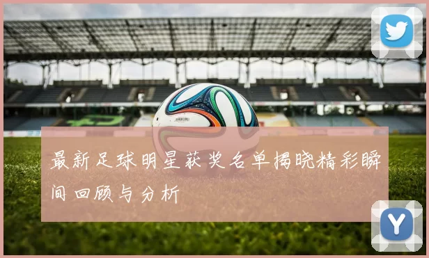 最新足球明星获奖名单揭晓精彩瞬间回顾与分析