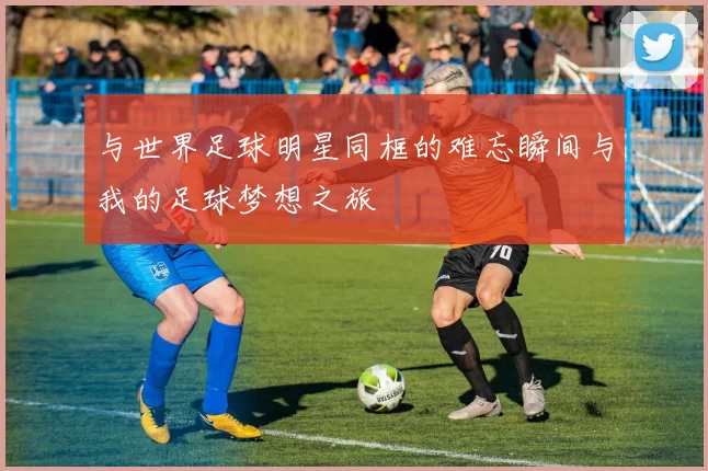 与世界足球明星同框的难忘瞬间与我的足球梦想之旅