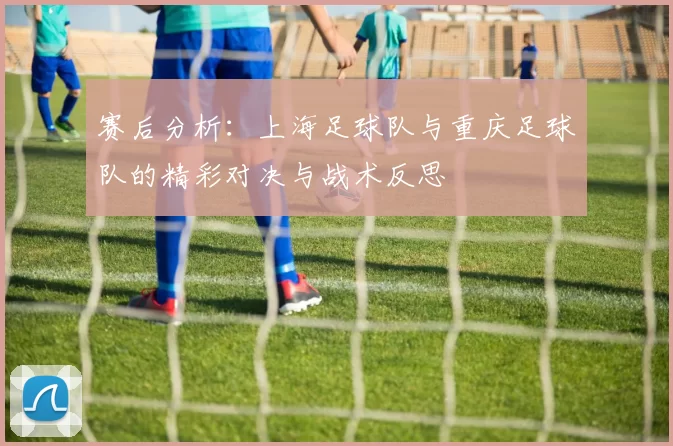 赛后分析：上海足球队与重庆足球队的精彩对决与战术反思