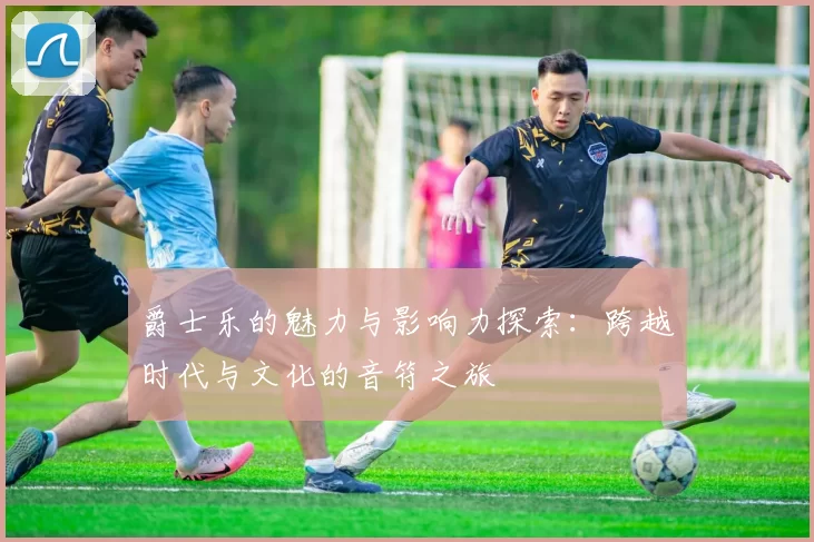 爵士乐的魅力与影响力探索：跨越时代与文化的音符之旅