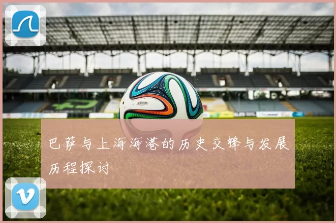 巴萨与上海海港的历史交锋与发展历程探讨