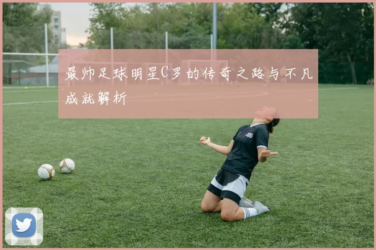 最帅足球明星C罗的传奇之路与不凡成就解析