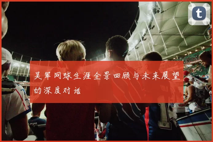 吴军网球生涯全景回顾与未来展望的深度对话