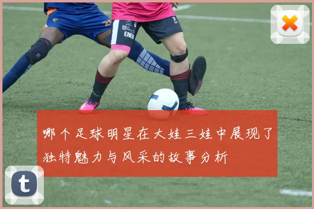 哪个足球明星在大娃三娃中展现了独特魅力与风采的故事分析