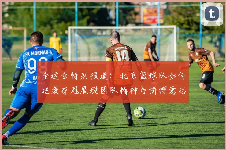 全运会特别报道：北京篮球队如何逆袭夺冠展现团队精神与拼搏意志