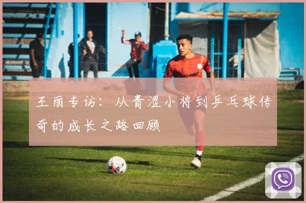 王丽专访：从青涩小将到乒乓球传奇的成长之路回顾