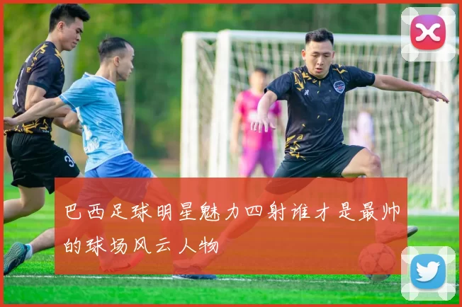 巴西足球明星魅力四射谁才是最帅的球场风云人物