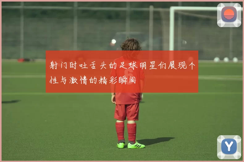 射门时吐舌头的足球明星们展现个性与激情的精彩瞬间