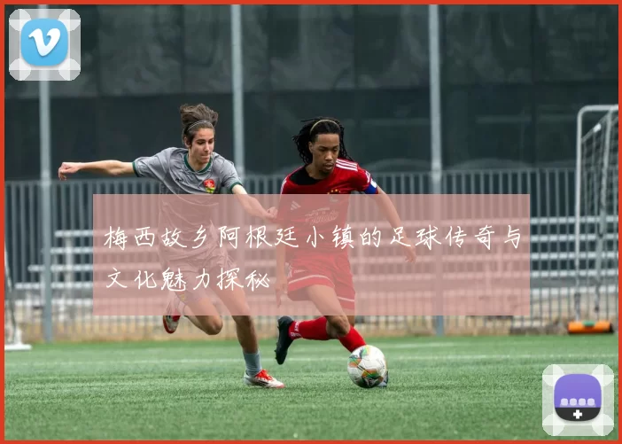 梅西故乡阿根廷小镇的足球传奇与文化魅力探秘