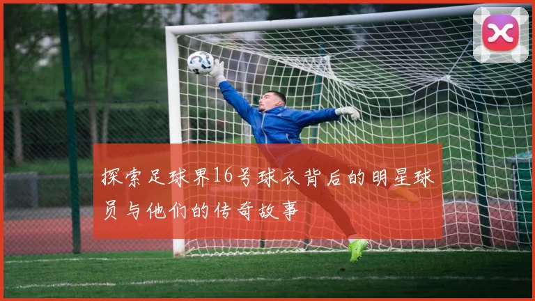 探索足球界16号球衣背后的明星球员与他们的传奇故事