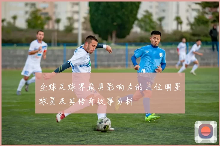 全球足球界最具影响力的三位明星球员及其传奇故事分析