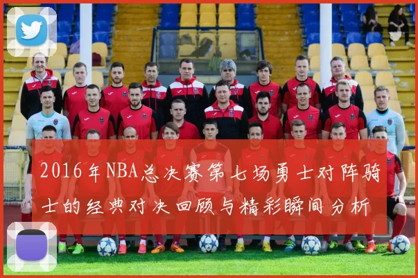 2016年NBA总决赛第七场勇士对阵骑士的经典对决回顾与精彩瞬间分析