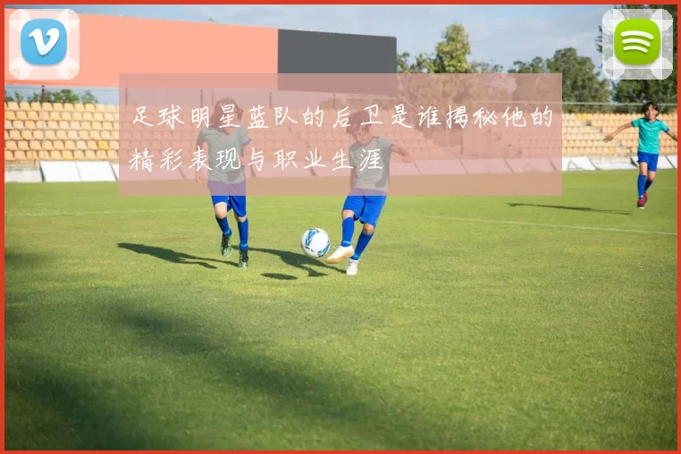 足球明星蓝队的后卫是谁揭秘他的精彩表现与职业生涯
