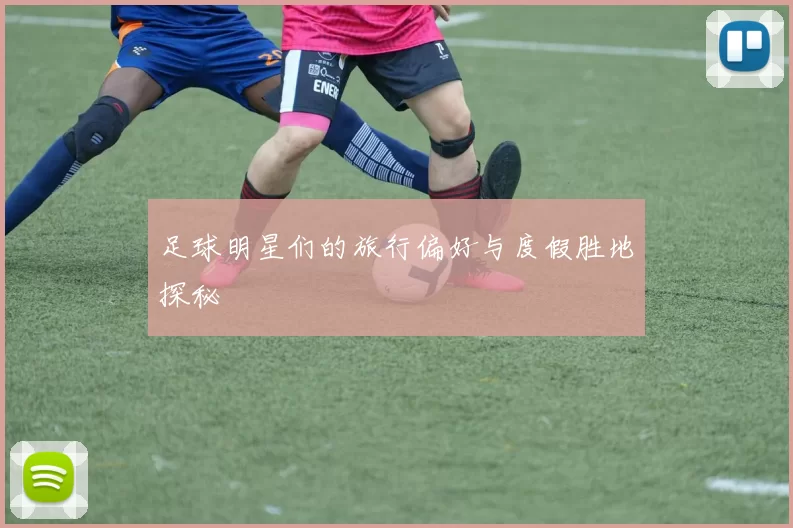 足球明星们的旅行偏好与度假胜地探秘
