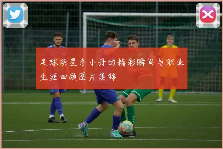 足球明星李小丹的精彩瞬间与职业生涯回顾图片集锦