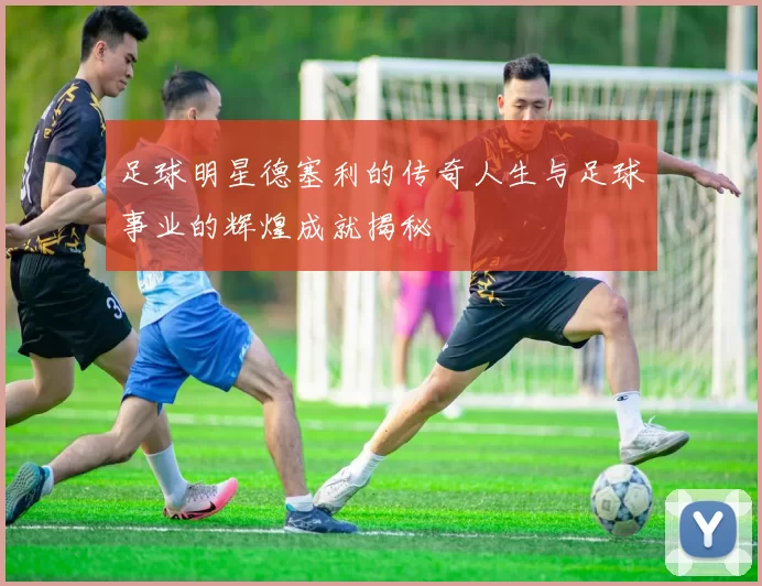 足球明星德塞利的传奇人生与足球事业的辉煌成就揭秘