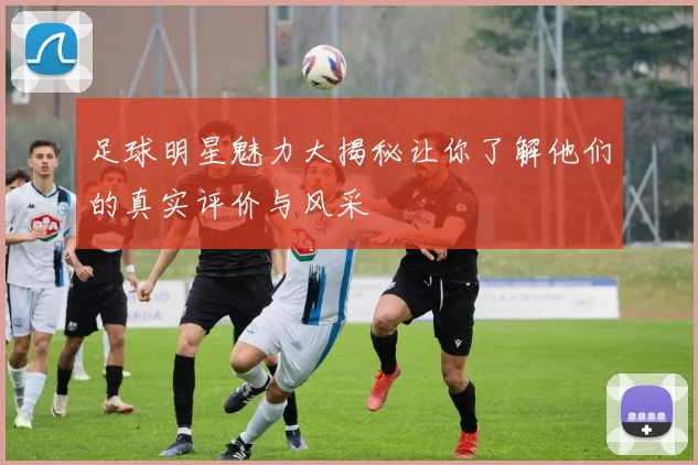 足球明星魅力大揭秘让你了解他们的真实评价与风采