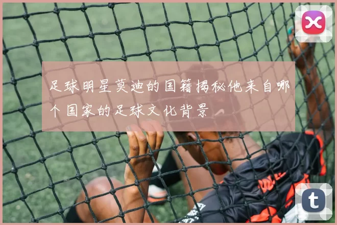 足球明星莫迪的国籍揭秘他来自哪个国家的足球文化背景